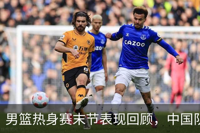 男篮热身赛末节表现回顾，中国队最后10分钟表现不佳被打出原形